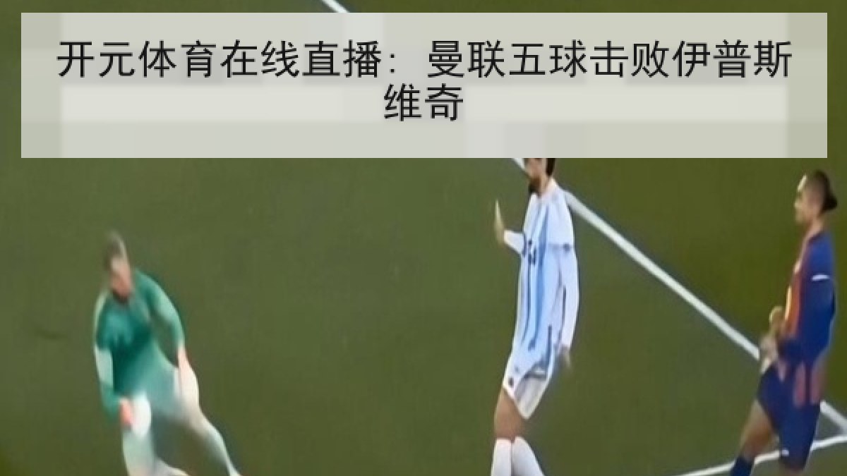 开元体育在线直播: 曼联五球击败伊普斯维奇 开元体育在线直播: 曼联五球击败伊普斯维奇